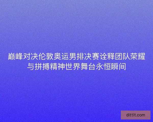 巅峰对决伦敦奥运男排决赛诠释团队荣耀与拼搏精神世界舞台永恒瞬间