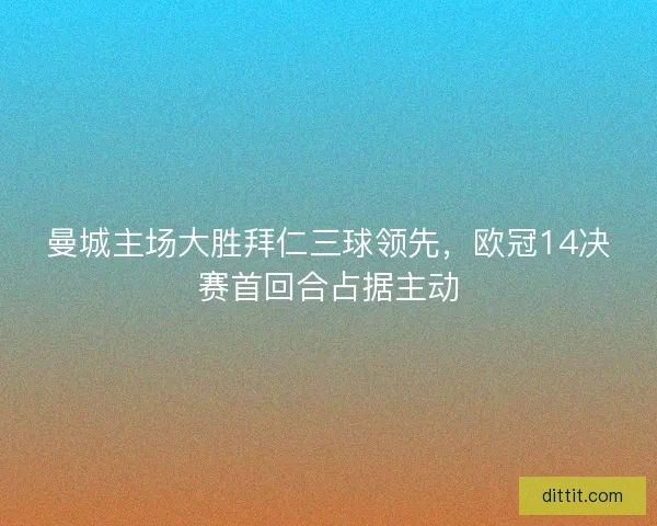 曼城主场大胜拜仁三球领先，欧冠14决赛首回合占据主动