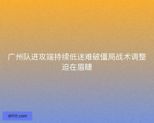 广州队进攻端持续低迷难破僵局战术调整迫在眉睫