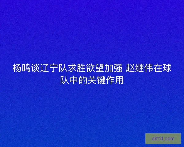 杨鸣谈辽宁队求胜欲望加强 赵继伟在球队中的关键作用