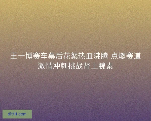 王一博赛车幕后花絮热血沸腾 点燃赛道激情冲刺挑战肾上腺素