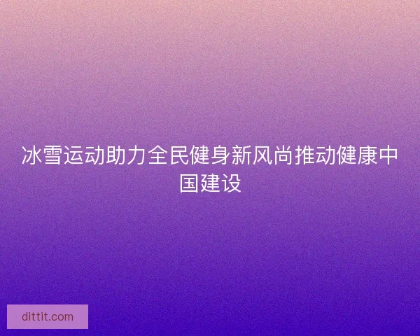 冰雪运动助力全民健身新风尚推动健康中国建设