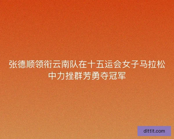 张德顺领衔云南队在十五运会女子马拉松中力挫群芳勇夺冠军