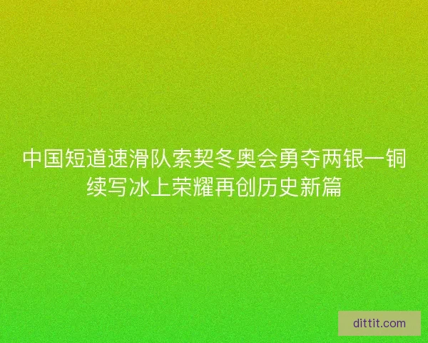 中国短道速滑队索契冬奥会勇夺两银一铜续写冰上荣耀再创历史新篇