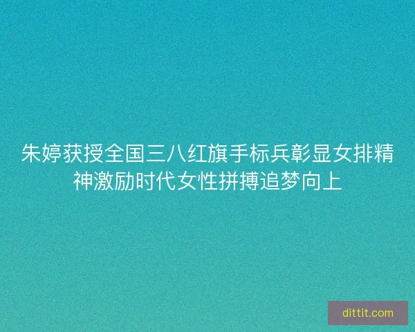 朱婷获授全国三八红旗手标兵彰显女排精神激励时代女性拼搏追梦向上