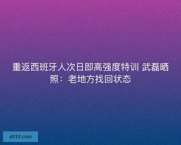 重返西班牙人次日即高强度特训 武磊晒照：老地方找回状态