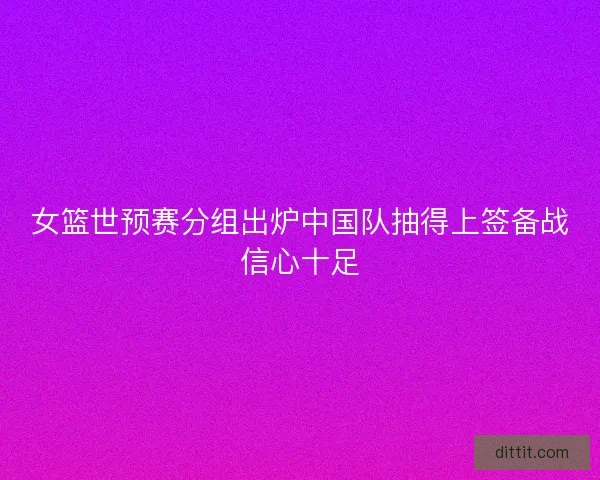 女篮世预赛分组出炉中国队抽得上签备战信心十足